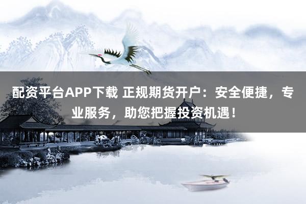 配资平台APP下载 正规期货开户：安全便捷，专业服务，助您把握投资机遇！