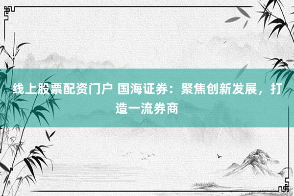 线上股票配资门户 国海证券:聚焦创新发展,打造一流券商