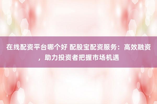 在线配资平台哪个好 配股宝配资服务：高效融资，助力投资者把握市场机遇