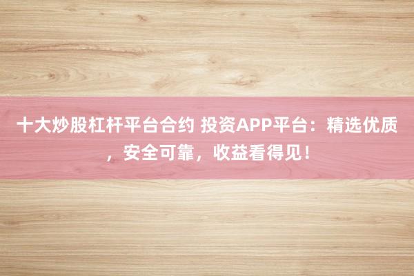 十大炒股杠杆平台合约 投资APP平台：精选优质，安全可靠，收益看得见！