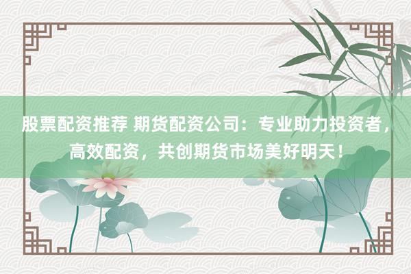 股票配资推荐 期货配资公司：专业助力投资者，高效配资，共创期货市场美好明天！