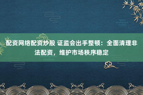 配资网络配资炒股 证监会出手整顿:全面清理非法配资,维护市场秩序稳定