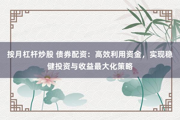 按月杠杆炒股 债券配资：高效利用资金，实现稳健投资与收益最大化策略