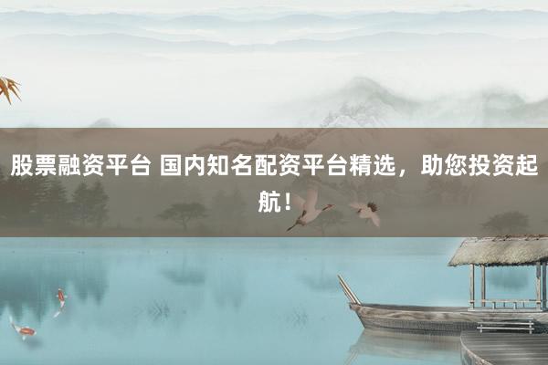 股票融资平台 国内知名配资平台精选，助您投资起航！