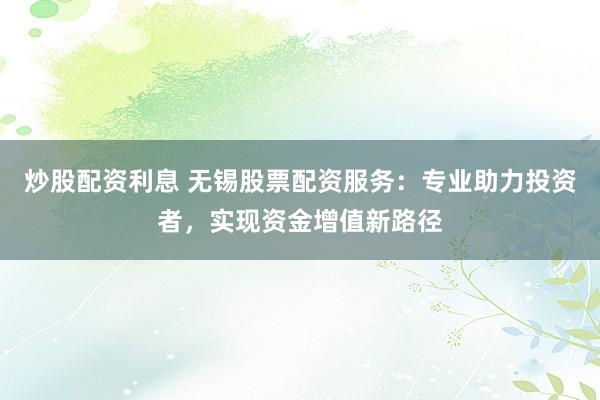 炒股配资利息 无锡股票配资服务：专业助力投资者，实现资金增值新路径