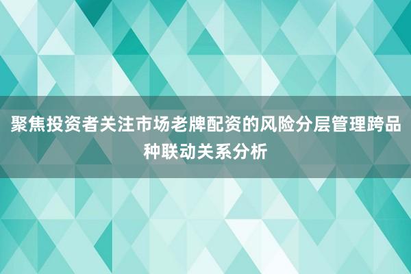 聚焦投资者关注市场老牌配资的风险分层管理跨品种联动关系分析