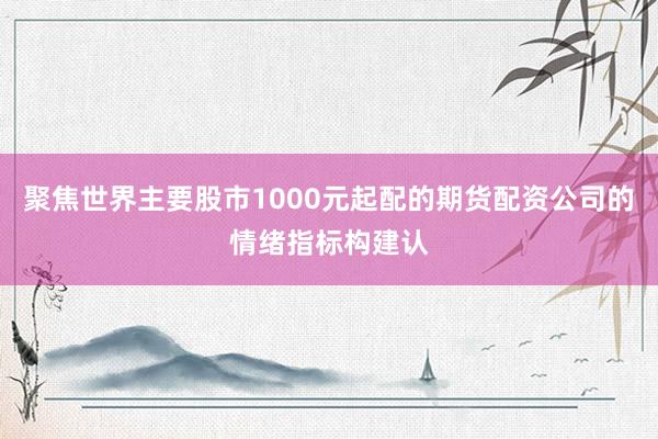 聚焦世界主要股市1000元起配的期货配资公司的情绪指标构建认