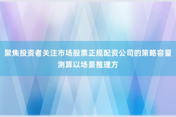 聚焦投资者关注市场股票正规配资公司的策略容量测算以场景推理方