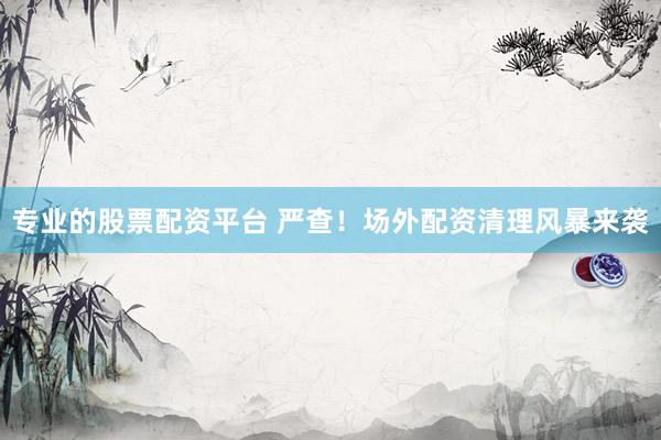专业的股票配资平台 严查!场外配资清理风暴来袭