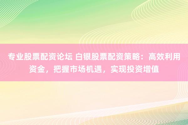 专业股票配资论坛 白银股票配资策略:高效利用资金,把握市场机遇,实现投资增值