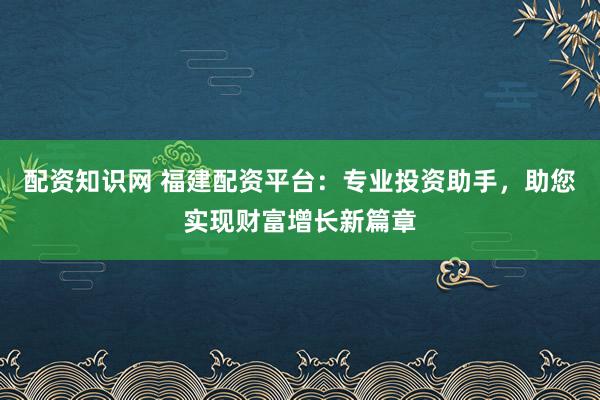 配资知识网 福建配资平台:专业投资助手,助您实现财富增长新篇章