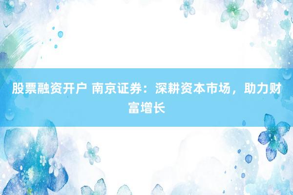 股票融资开户 南京证券：深耕资本市场，助力财富增长