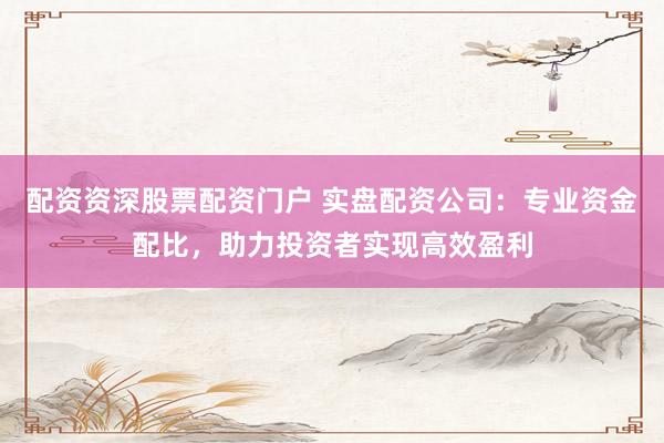 配资资深股票配资门户 实盘配资公司：专业资金配比，助力投资者实现高效盈利