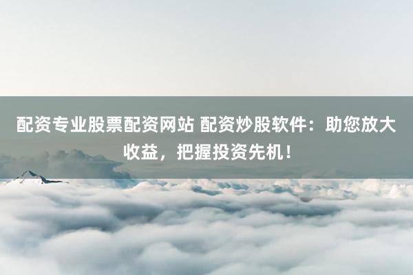 配资专业股票配资网站 配资炒股软件：助您放大收益，把握投资先机！