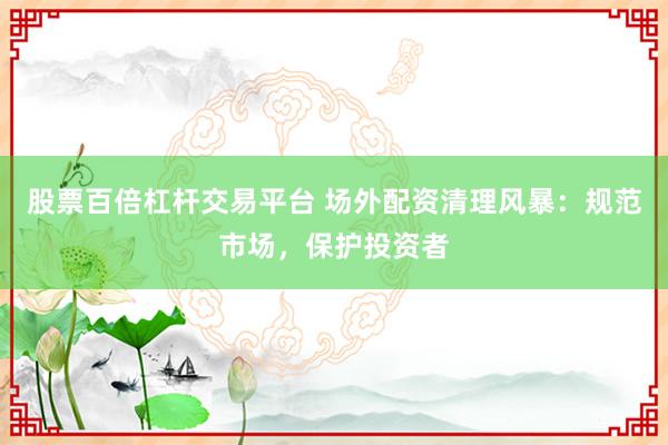 股票百倍杠杆交易平台 场外配资清理风暴:规范市场,保护投资者