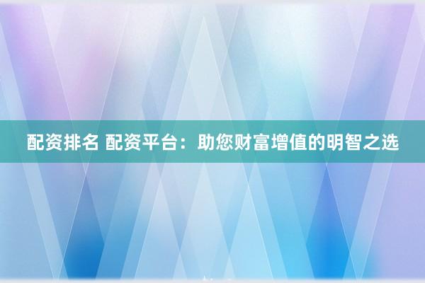配资排名 配资平台：助您财富增值的明智之选