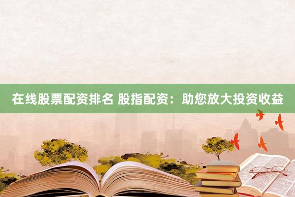 在线股票配资排名 股指配资：助您放大投资收益