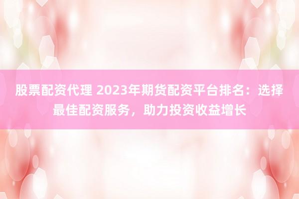 股票配资代理 2023年期货配资平台排名：选择最佳配资服务，助力投资收益增长