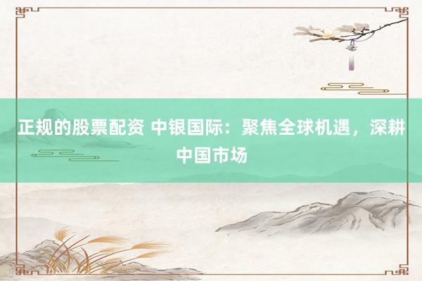 正规的股票配资 中银国际：聚焦全球机遇，深耕中国市场
