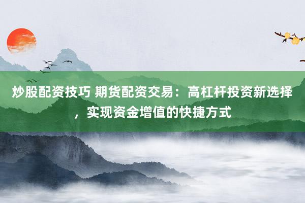 炒股配资技巧 期货配资交易:高杠杆投资新选择,实现资金增值的快捷方式