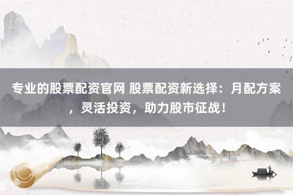 专业的股票配资官网 股票配资新选择：月配方案，灵活投资，助力股市征战！