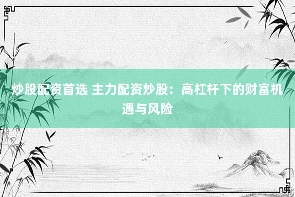 炒股配资首选 主力配资炒股：高杠杆下的财富机遇与风险