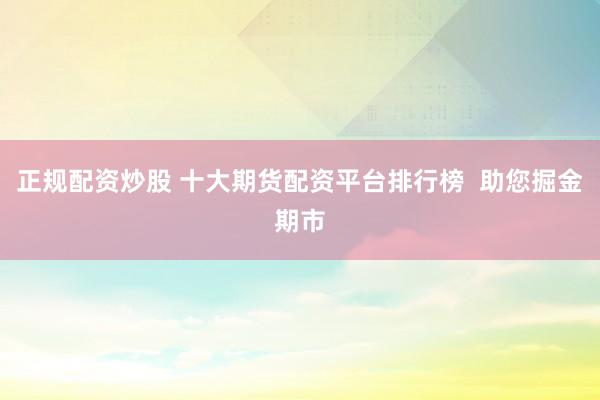 正规配资炒股 十大期货配资平台排行榜  助您掘金期市