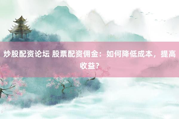 炒股配资论坛 股票配资佣金：如何降低成本，提高收益？