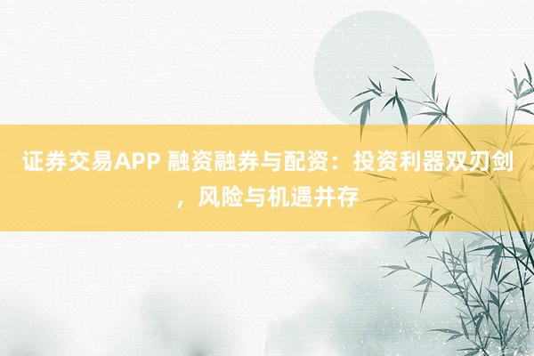 证券交易APP 融资融券与配资：投资利器双刃剑，风险与机遇并存