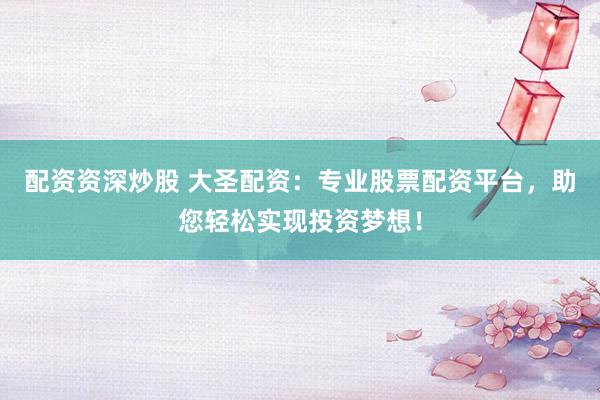 配资资深炒股 大圣配资：专业股票配资平台，助您轻松实现投资梦想！