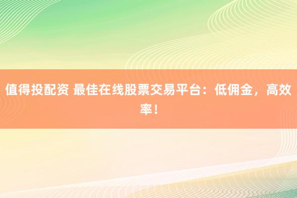 值得投配资 最佳在线股票交易平台：低佣金，高效率！