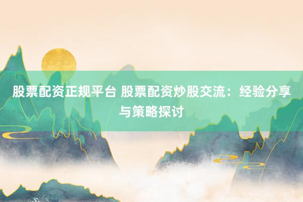 股票配资正规平台 股票配资炒股交流：经验分享与策略探讨