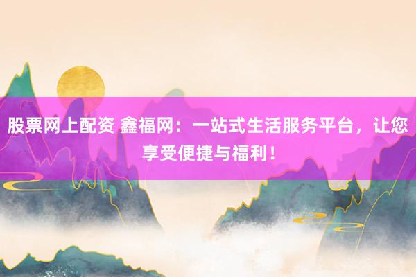 股票网上配资 鑫福网：一站式生活服务平台，让您享受便捷与福利！
