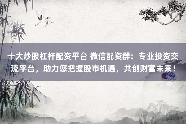 十大炒股杠杆配资平台 微信配资群：专业投资交流平台，助力您把握股市机遇，共创财富未来！