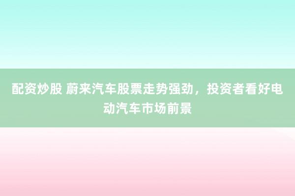 配资炒股 蔚来汽车股票走势强劲，投资者看好电动汽车市场前景