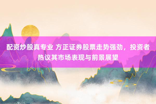 配资炒股真专业 方正证券股票走势强劲,投资者热议其市场表现与前景展望