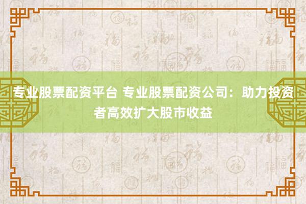 专业股票配资平台 专业股票配资公司：助力投资者高效扩大股市收益