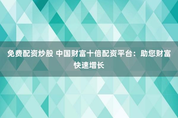 免费配资炒股 中国财富十倍配资平台：助您财富快速增长
