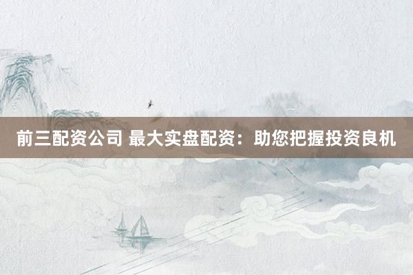 前三配资公司 最大实盘配资：助您把握投资良机
