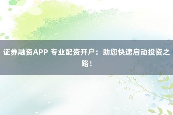 证券融资APP 专业配资开户：助您快速启动投资之路！