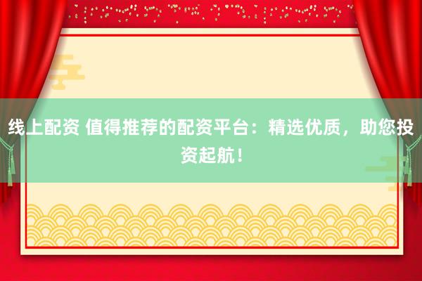 线上配资 值得推荐的配资平台：精选优质，助您投资起航！