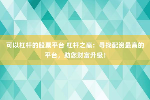 可以杠杆的股票平台 杠杆之巅：寻找配资最高的平台，助您财富升级！