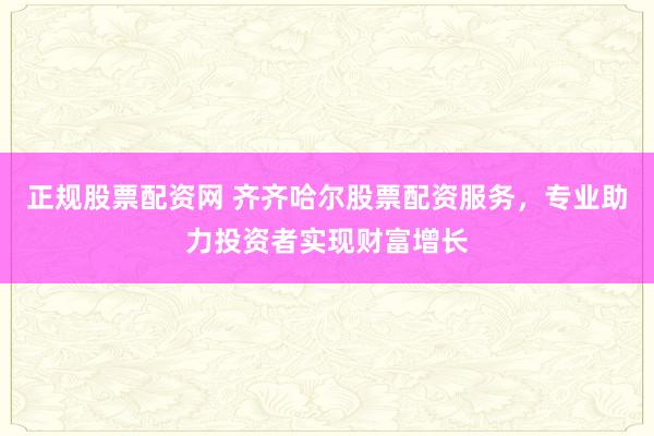 正规股票配资网 齐齐哈尔股票配资服务，专业助力投资者实现财富增长