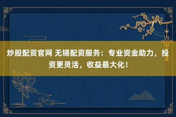 炒股配资官网 无锡配资服务：专业资金助力，投资更灵活，收益最大化！