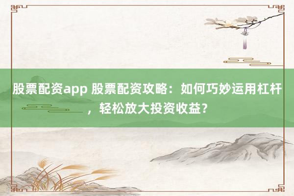 股票配资app 股票配资攻略：如何巧妙运用杠杆，轻松放大投资收益？