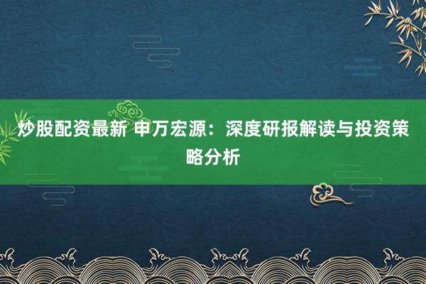 炒股配资最新 申万宏源：深度研报解读与投资策略分析