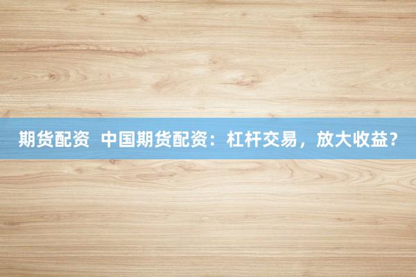 期货配资  中国期货配资：杠杆交易，放大收益？