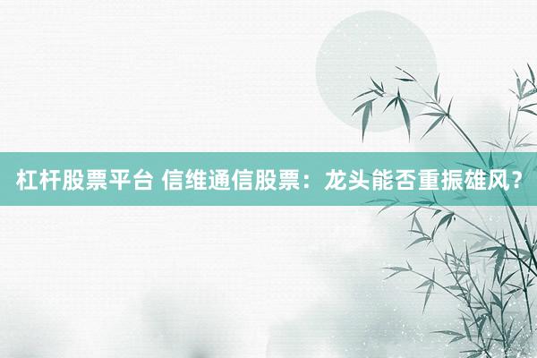 杠杆股票平台 信维通信股票：龙头能否重振雄风？