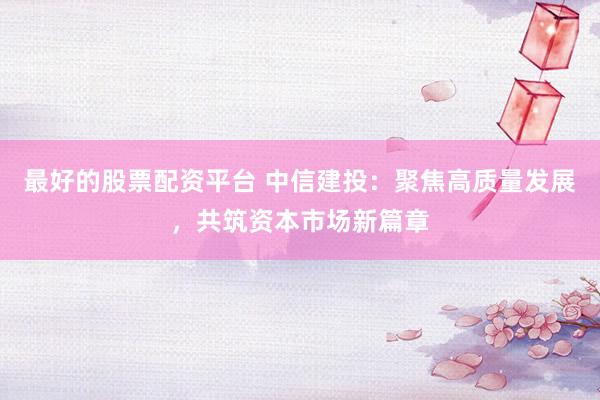最好的股票配资平台 中信建投：聚焦高质量发展，共筑资本市场新篇章